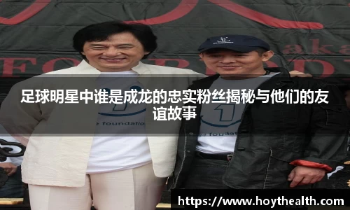 足球明星中谁是成龙的忠实粉丝揭秘与他们的友谊故事